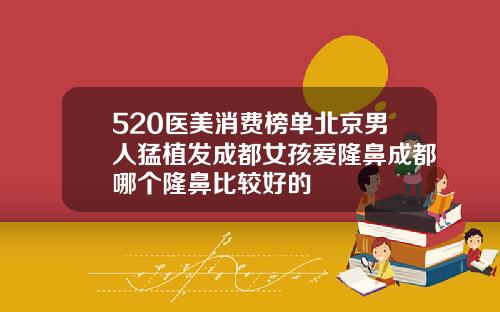 520医美消费榜单北京男人猛植发成都女孩爱隆鼻成都哪个隆鼻比较好的