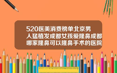520医美消费榜单北京男人猛植发成都女孩爱隆鼻成都哪家隆鼻可以隆鼻手术的医院