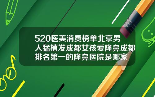 520医美消费榜单北京男人猛植发成都女孩爱隆鼻成都排名第一的隆鼻医院是哪家