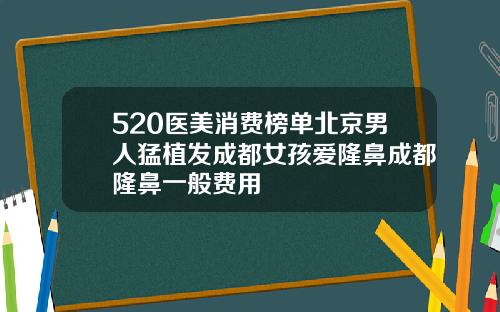 520医美消费榜单北京男人猛植发成都女孩爱隆鼻成都隆鼻一般费用