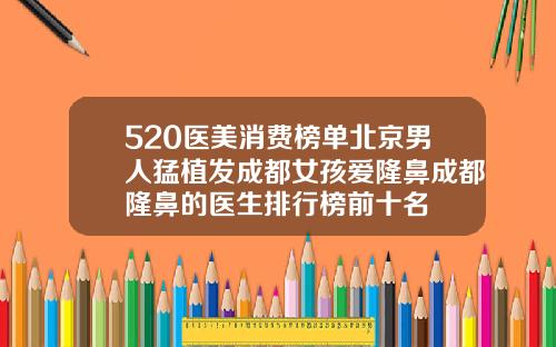 520医美消费榜单北京男人猛植发成都女孩爱隆鼻成都隆鼻的医生排行榜前十名