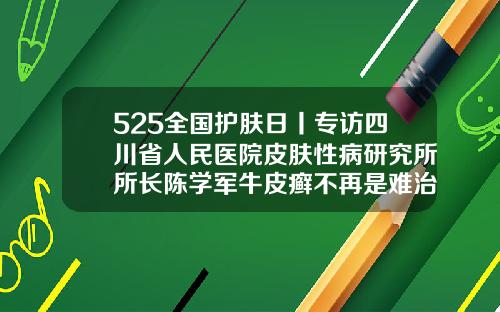 525全国护肤日丨专访四川省人民医院皮肤性病研究所所长陈学军牛皮癣不再是难治之症成都手臂吸脂哪里最好的医院