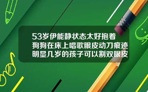 53岁伊能静状态太好抱着狗狗在床上唱歌眼皮动刀痕迹明显几岁的孩子可以割双眼皮