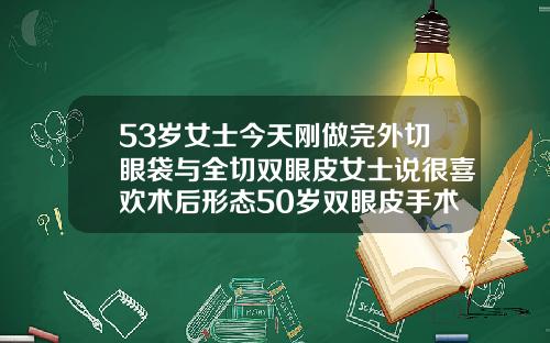 53岁女士今天刚做完外切眼袋与全切双眼皮女士说很喜欢术后形态50岁双眼皮手术哪个最好做
