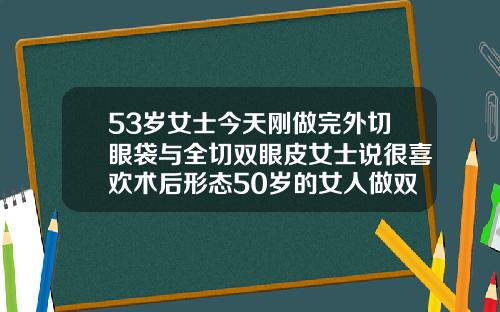 53岁女士今天刚做完外切眼袋与全切双眼皮女士说很喜欢术后形态50岁的女人做双眼皮可以吗
