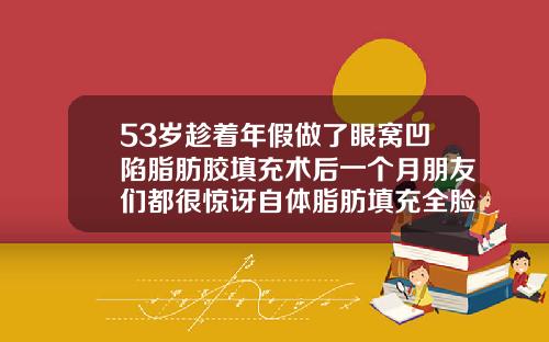 53岁趁着年假做了眼窝凹陷脂肪胶填充术后一个月朋友们都很惊讶自体脂肪填充全脸视频全过程