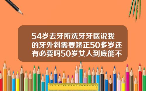 54岁去牙所洗牙牙医说我的牙外斜需要矫正50多岁还有必要吗50岁女人到底能不能整牙
