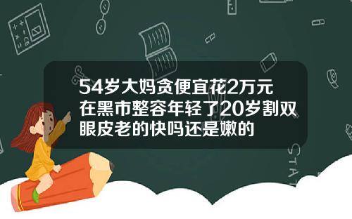 54岁大妈贪便宜花2万元在黑市整容年轻了20岁割双眼皮老的快吗还是嫩的