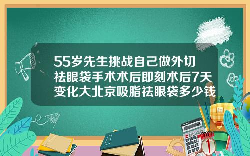 55岁先生挑战自己做外切祛眼袋手术术后即刻术后7天变化大北京吸脂祛眼袋多少钱