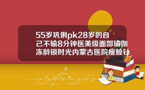 55岁巩俐pk28岁的自己不输8分钟医美级面部瑜伽冻龄锁时光内蒙古医院瘦脸针