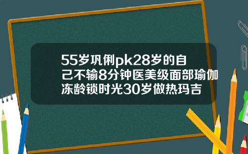 55岁巩俐pk28岁的自己不输8分钟医美级面部瑜伽冻龄锁时光30岁做热玛吉
