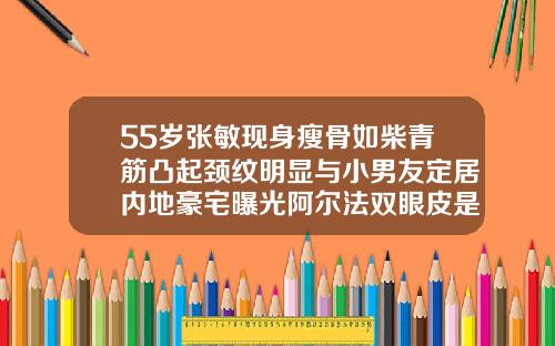 55岁张敏现身瘦骨如柴青筋凸起颈纹明显与小男友定居内地豪宅曝光阿尔法双眼皮是永久的吗