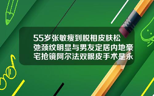 55岁张敏瘦到脱相皮肤松弛颈纹明显与男友定居内地豪宅抢镜阿尔法双眼皮手术是永久吗