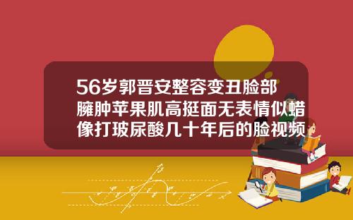 56岁郭晋安整容变丑脸部臃肿苹果肌高挺面无表情似蜡像打玻尿酸几十年后的脸视频