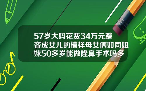 57岁大妈花费34万元整容成女儿的模样母女俩如同姐妹50多岁能做隆鼻手术吗多少钱