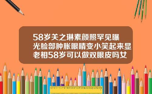 58岁关之琳素颜照罕见曝光脸部肿胀眼睛变小笑起来显老相58岁可以做双眼皮吗女