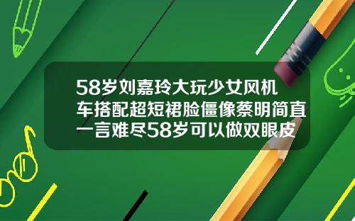 58岁刘嘉玲大玩少女风机车搭配超短裙脸僵像蔡明简直一言难尽58岁可以做双眼皮吗女