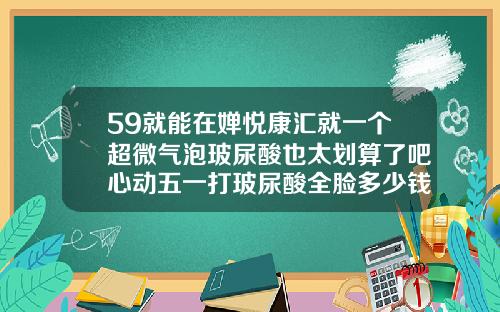59就能在婵悦康汇就一个超微气泡玻尿酸也太划算了吧心动五一打玻尿酸全脸多少钱