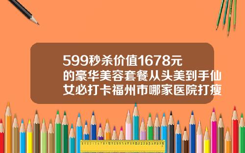 599秒杀价值1678元的豪华美容套餐从头美到手仙女必打卡福州市哪家医院打瘦脸针好点