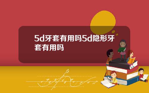 5d牙套有用吗5d隐形牙套有用吗