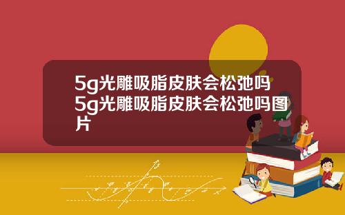 5g光雕吸脂皮肤会松弛吗5g光雕吸脂皮肤会松弛吗图片