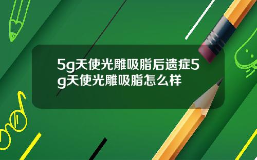 5g天使光雕吸脂后遗症5g天使光雕吸脂怎么样