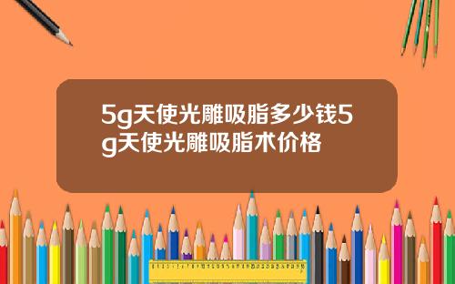 5g天使光雕吸脂多少钱5g天使光雕吸脂术价格