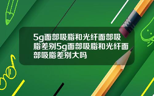 5g面部吸脂和光纤面部吸脂差别5g面部吸脂和光纤面部吸脂差别大吗