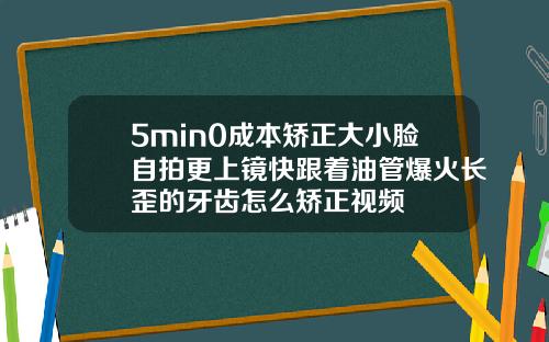 5min0成本矫正大小脸自拍更上镜快跟着油管爆火长歪的牙齿怎么矫正视频