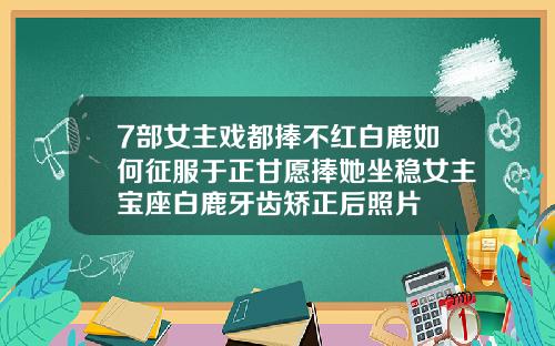7部女主戏都捧不红白鹿如何征服于正甘愿捧她坐稳女主宝座白鹿牙齿矫正后照片
