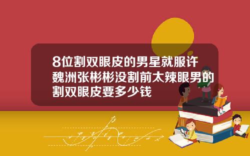 8位割双眼皮的男星就服许魏洲张彬彬没割前太辣眼男的割双眼皮要多少钱