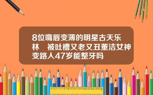 8位嘴唇变薄的明星古天乐林峯被吐槽又老又丑董洁女神变路人47岁能整牙吗