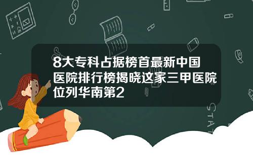 8大专科占据榜首最新中国医院排行榜揭晓这家三甲医院位列华南第2
