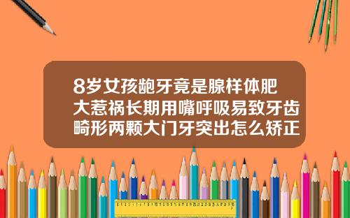 8岁女孩龅牙竟是腺样体肥大惹祸长期用嘴呼吸易致牙齿畸形两颗大门牙突出怎么矫正
