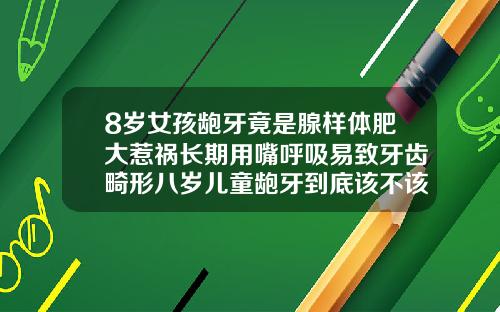 8岁女孩龅牙竟是腺样体肥大惹祸长期用嘴呼吸易致牙齿畸形八岁儿童龅牙到底该不该矫正牙齿