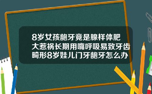8岁女孩龅牙竟是腺样体肥大惹祸长期用嘴呼吸易致牙齿畸形8岁娃儿门牙龅牙怎么办