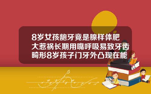 8岁女孩龅牙竟是腺样体肥大惹祸长期用嘴呼吸易致牙齿畸形8岁孩子门牙外凸现在能矫正吗图片