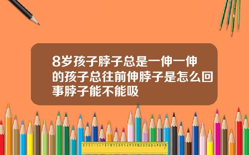 8岁孩子脖子总是一伸一伸的孩子总往前伸脖子是怎么回事脖子能不能吸