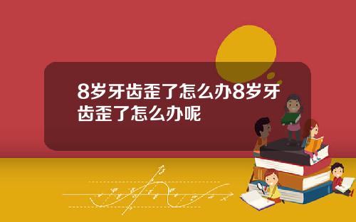 8岁牙齿歪了怎么办8岁牙齿歪了怎么办呢