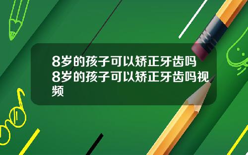 8岁的孩子可以矫正牙齿吗8岁的孩子可以矫正牙齿吗视频