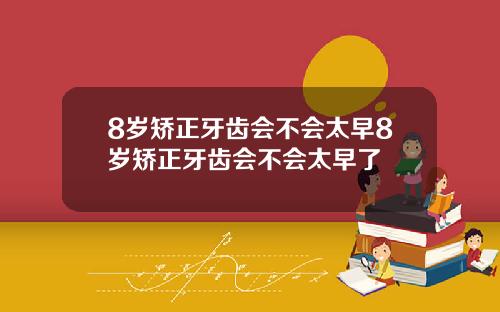 8岁矫正牙齿会不会太早8岁矫正牙齿会不会太早了