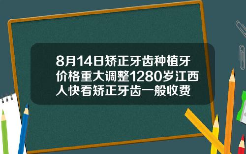 8月14日矫正牙齿种植牙价格重大调整1280岁江西人快看矫正牙齿一般收费