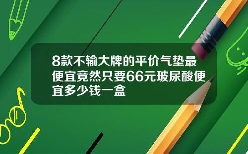 8款不输大牌的平价气垫最便宜竟然只要66元玻尿酸便宜多少钱一盒