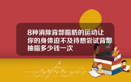 8种消除背部脂肪的运动让你的身体迫不及待想尝试背部抽脂多少钱一次