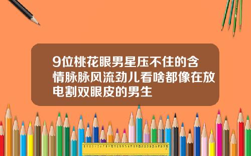 9位桃花眼男星压不住的含情脉脉风流劲儿看啥都像在放电割双眼皮的男生