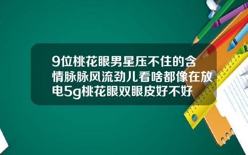 9位桃花眼男星压不住的含情脉脉风流劲儿看啥都像在放电5g桃花眼双眼皮好不好