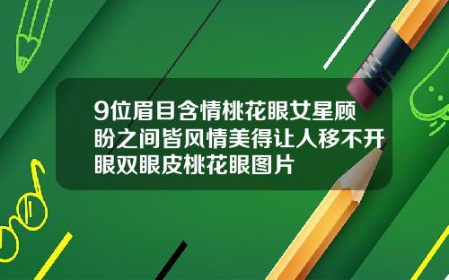 9位眉目含情桃花眼女星顾盼之间皆风情美得让人移不开眼双眼皮桃花眼图片