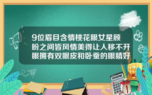 9位眉目含情桃花眼女星顾盼之间皆风情美得让人移不开眼拥有双眼皮和卧蚕的眼睛好看吗