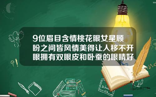 9位眉目含情桃花眼女星顾盼之间皆风情美得让人移不开眼拥有双眼皮和卧蚕的眼睛好看吗