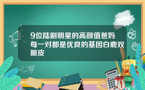 9位陆剧明星的高颜值爸妈每一对都是优良的基因白鹿双眼皮